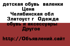 детская обувь: валенки  › Цена ­ 300 - Челябинская обл., Златоуст г. Одежда, обувь и аксессуары » Другое   